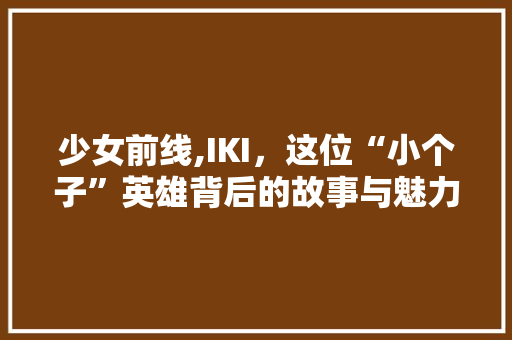 少女前线,IKI，这位“小个子”英雄背后的故事与魅力 少女前线,IKI，这位“小个子”英雄背后的故事与魅力 神马SEO
