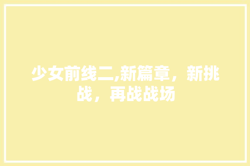 少女前线二,新篇章，新挑战，再战战场 少女前线二,新篇章，新挑战，再战战场 必应SEO