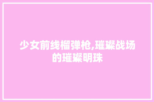 少女前线榴弹枪,璀璨战场的璀璨明珠 少女前线榴弹枪,璀璨战场的璀璨明珠 网站建设公司