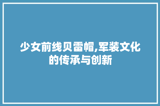 少女前线贝雷帽,军装文化的传承与创新 少女前线贝雷帽,军装文化的传承与创新 网站建设公司