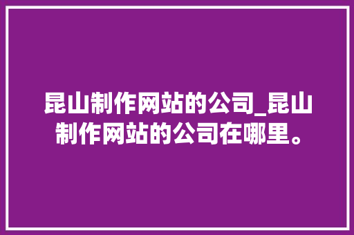 昆山制作网站的公司_昆山制作网站的公司在哪里。