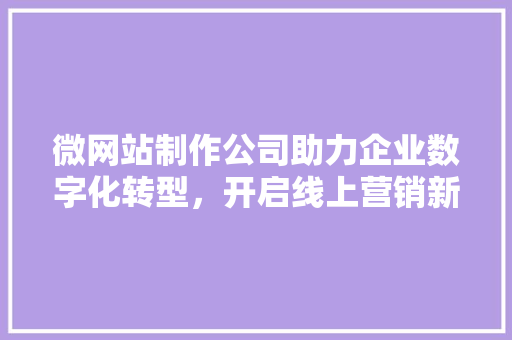 微网站制作公司助力企业数字化转型，开启线上营销新篇章