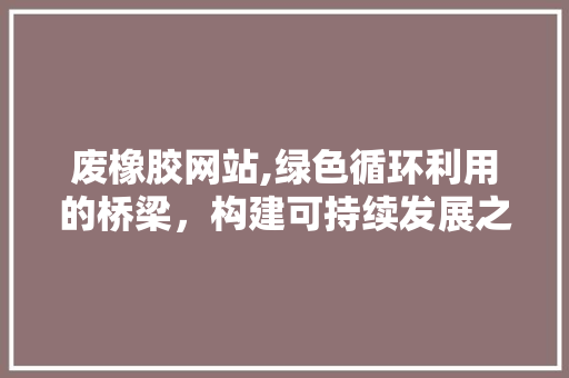 废橡胶网站,绿色循环利用的桥梁，构建可持续发展之路 废橡胶网站,绿色循环利用的桥梁，构建可持续发展之路 神马SEO