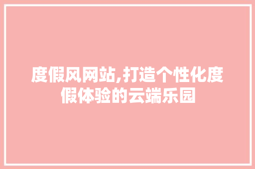 度假风网站,打造个性化度假体验的云端乐园 度假风网站,打造个性化度假体验的云端乐园 必应SEO