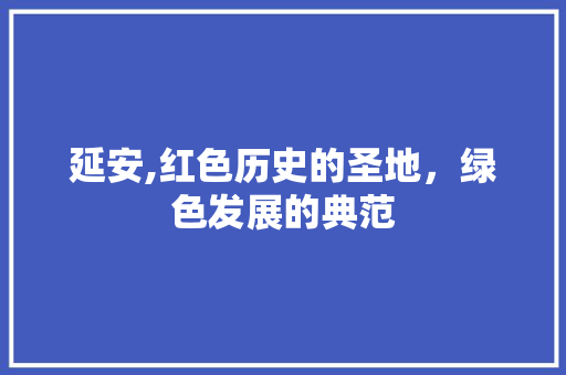 延安,红色历史的圣地，绿色发展的典范