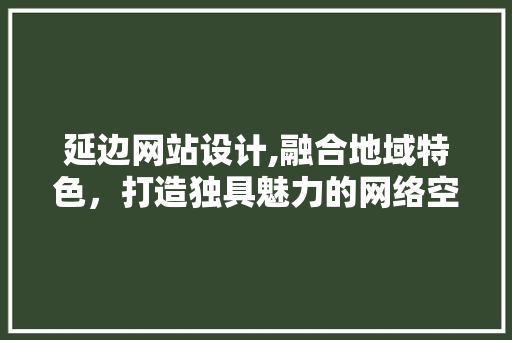 延边网站设计,融合地域特色，打造独具魅力的网络空间