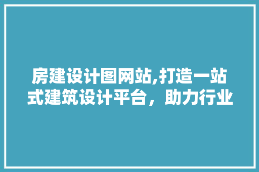 房建设计图网站,打造一站式建筑设计平台，助力行业发展新篇章