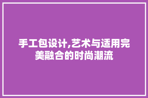 手工包设计,艺术与适用完美融合的时尚潮流 手工包设计,艺术与适用完美融合的时尚潮流 网站建设公司