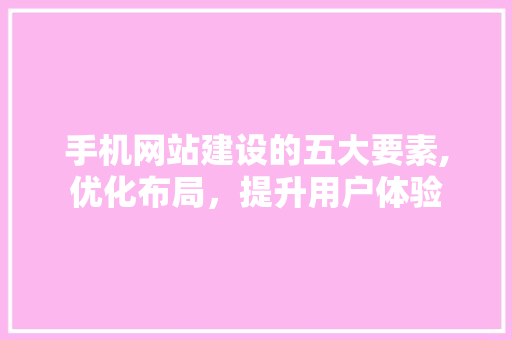 手机网站建设的五大要素,优化布局，提升用户体验