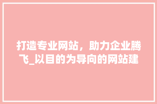打造专业网站，助力企业腾飞_以目的为导向的网站建设之路