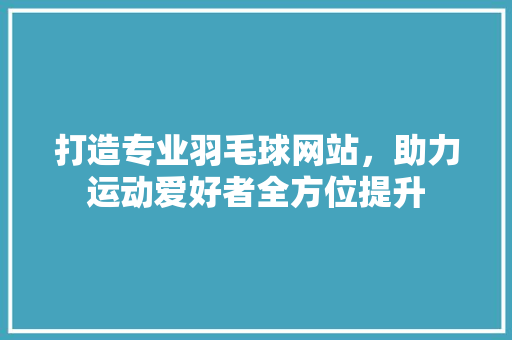 打造专业羽毛球网站，助力运动爱好者全方位提升