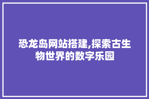 恐龙岛网站搭建,探索古生物世界的数字乐园 恐龙岛网站搭建,探索古生物世界的数字乐园 必应SEO