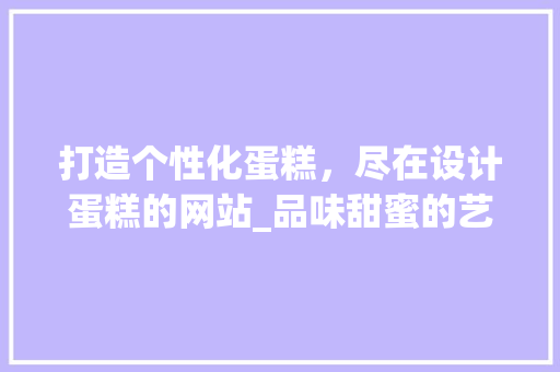 打造个性化蛋糕，尽在设计蛋糕的网站_品味甜蜜的艺术之旅