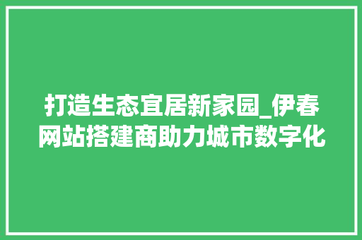 打造生态宜居新家园_伊春网站搭建商助力城市数字化转型