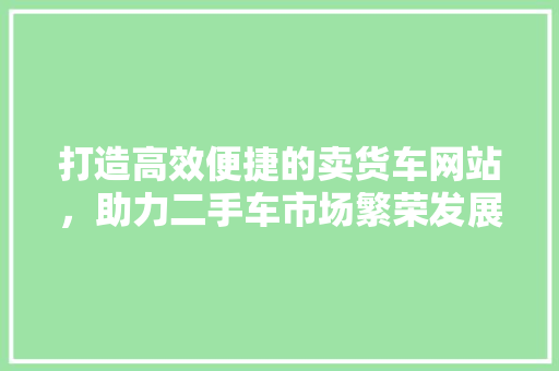 打造高效便捷的卖货车网站，助力二手车市场繁荣发展