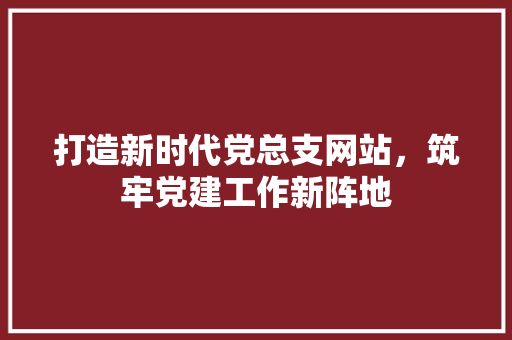打造新时代党总支网站，筑牢党建工作新阵地