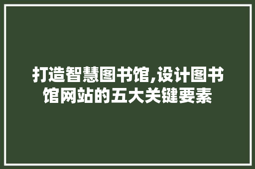 打造智慧图书馆,设计图书馆网站的五大关键要素