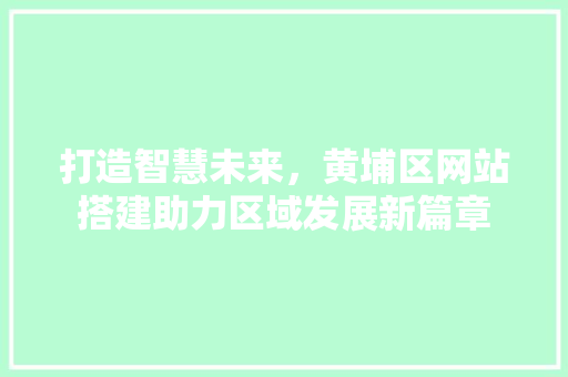 打造智慧未来，黄埔区网站搭建助力区域发展新篇章 打造智慧未来，黄埔区网站搭建助力区域发展新篇章 搜狗SEO