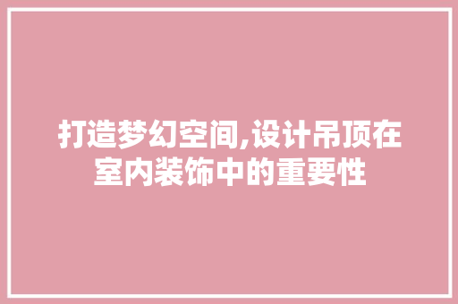 打造梦幻空间,设计吊顶在室内装饰中的重要性
