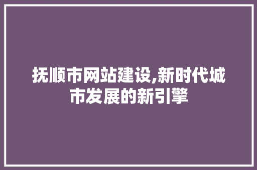 抚顺市网站建设,新时代城市发展的新引擎