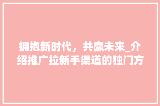 拥抱新时代，共赢未来_介绍推广拉新手渠道的独门方法 拥抱新时代，共赢未来_介绍推广拉新手渠道的独门方法 百度SEO
