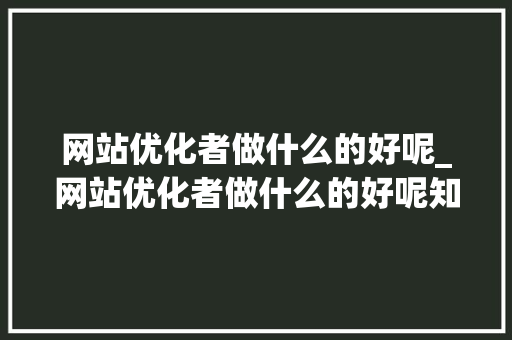 网站优化者做什么的好呢_网站优化者做什么的好呢知乎。 网站优化者做什么的好呢_网站优化者做什么的好呢知乎。 SEO关键词