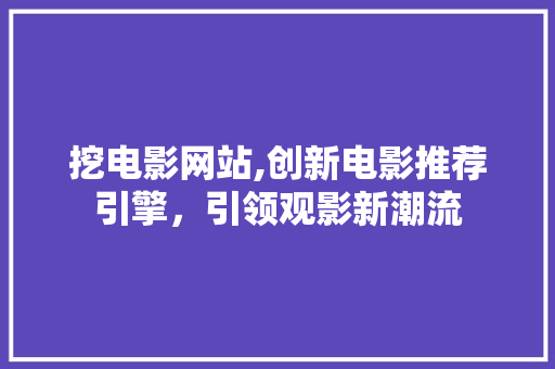 挖电影网站,创新电影推荐引擎，引领观影新潮流 挖电影网站,创新电影推荐引擎，引领观影新潮流 神马SEO