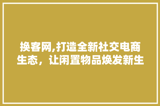 换客网,打造全新社交电商生态，让闲置物品焕发新生 换客网,打造全新社交电商生态，让闲置物品焕发新生 SEO关键词