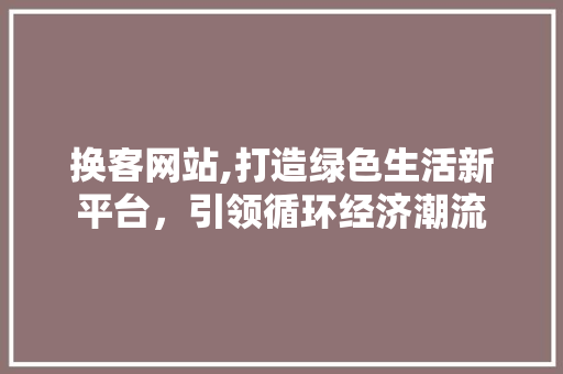 换客网站,打造绿色生活新平台，引领循环经济潮流 换客网站,打造绿色生活新平台，引领循环经济潮流 SEO关键词