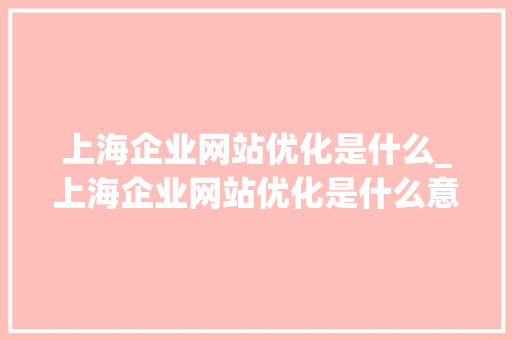 上海企业网站优化是什么_上海企业网站优化是什么意思啊。