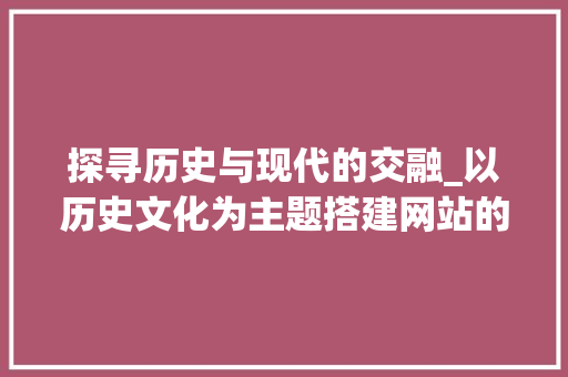 探寻历史与现代的交融_以历史文化为主题搭建网站的创新方法
