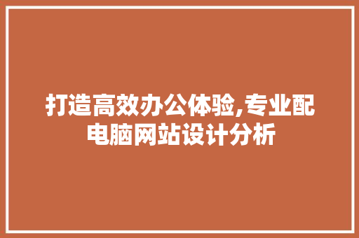 打造高效办公体验,专业配电脑网站设计分析