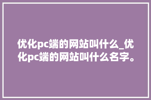 优化pc端的网站叫什么_优化pc端的网站叫什么名字。 优化pc端的网站叫什么_优化pc端的网站叫什么名字。 百度SEO