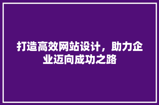 打造高效网站设计，助力企业迈向成功之路 打造高效网站设计，助力企业迈向成功之路 神马SEO