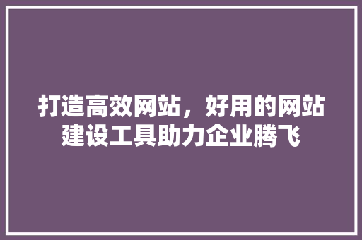 打造高效网站，好用的网站建设工具助力企业腾飞 打造高效网站，好用的网站建设工具助力企业腾飞 神马SEO