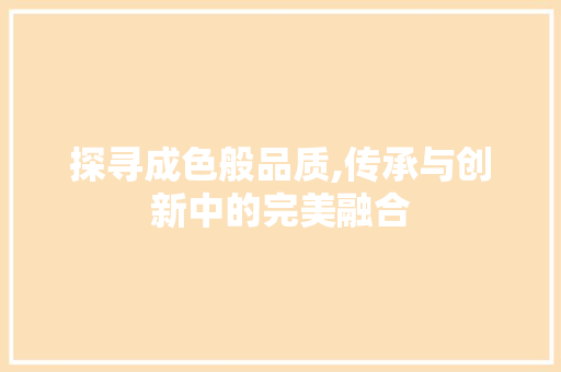 探寻成色般品质,传承与创新中的完美融合 探寻成色般品质,传承与创新中的完美融合 必应SEO