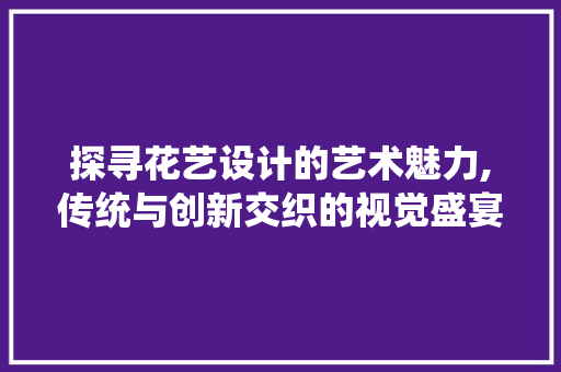探寻花艺设计的艺术魅力,传统与创新交织的视觉盛宴