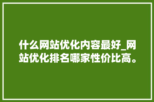 什么网站优化内容最好_网站优化排名哪家性价比高。