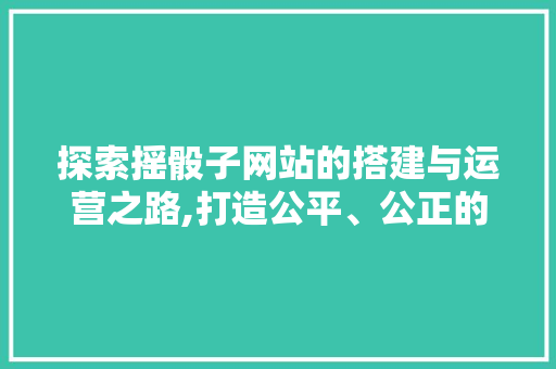 探索摇骰子网站的搭建与运营之路,打造公平、公正的在线娱乐平台 探索摇骰子网站的搭建与运营之路,打造公平、公正的在线娱乐平台 神马SEO