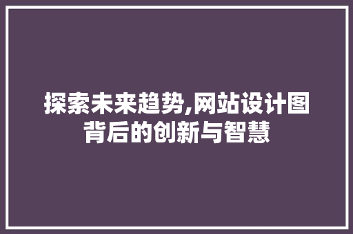 探索未来趋势,网站设计图背后的创新与智慧