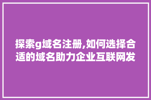 探索g域名注册,如何选择合适的域名助力企业互联网发展