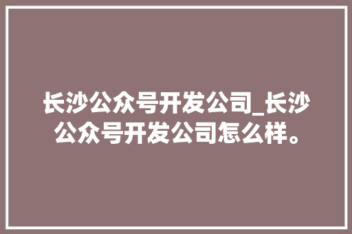长沙公众号开发公司_长沙公众号开发公司怎么样。