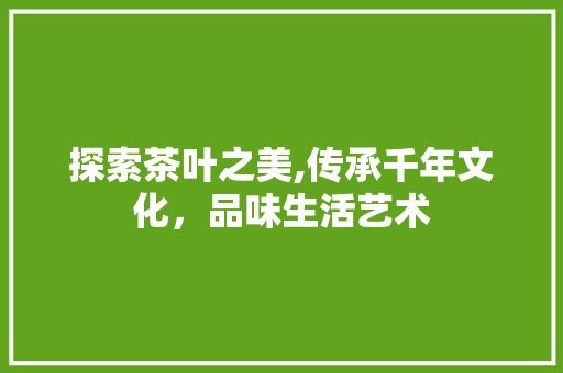 探索茶叶之美,传承千年文化，品味生活艺术
