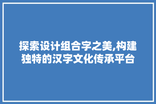 探索设计组合字之美,构建独特的汉字文化传承平台