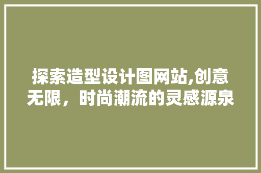 探索造型设计图网站,创意无限，时尚潮流的灵感源泉