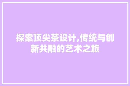 探索顶尖茶设计,传统与创新共融的艺术之旅