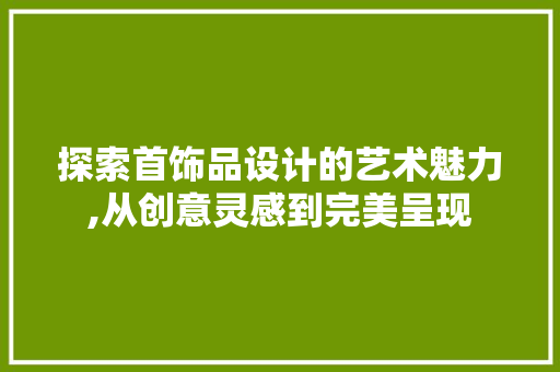 探索首饰品设计的艺术魅力,从创意灵感到完美呈现