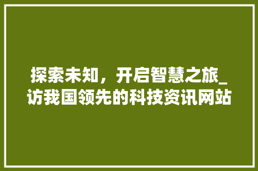 探索未知，开启智慧之旅_访我国领先的科技资讯网站