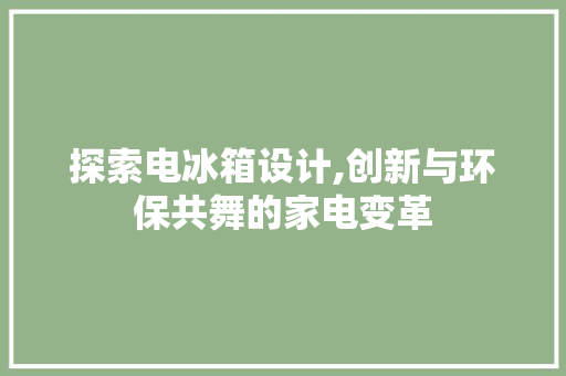 探索电冰箱设计,创新与环保共舞的家电变革