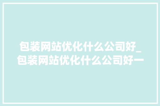 包装网站优化什么公司好_包装网站优化什么公司好一点。 网站建设公司 包装网站优化什么公司好_包装网站优化什么公司好一点。 包装网站优化什么公司好_包装网站优化什么公司好一点。 网站建设公司
